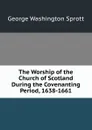 The Worship of the Church of Scotland During the Covenanting Period, 1638-1661 - George Washington Sprott