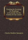 Evening by Evening; Or, Readings at Eventide for the Family Or the Closet - Charles Haddon Spurgeon