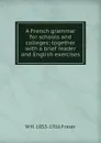 A French grammar for schools and colleges; together with a brief reader and English exercises - W H. 1853-1916 Fraser