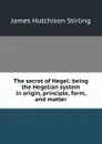 The secret of Hegel: being the Hegelian system in origin, principle, form, and matter - James Hutchison Stirling