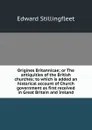 Origines Britannicae; or The antiquities of the British churches; to which is added an historical account of Church government as first received in Great Britain and Ireland - Edward Stillingfleet