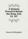 A Sermon Preach.d Before the King, Feb. 24. 167. - Edward Stillingfleet
