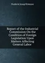 Report of the Industrial Commission On the Condition of Foreign Legislation Upon Matters Affecting General Labor . - Frederic Jesup Stimson