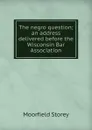 The negro question; an address delivered before the Wisconsin Bar Association - Moorfield Storey