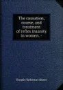 The causation, course, and treatment of reflex insanity in women. - - Horatio Robinson Storer