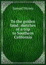 To the golden land; sketches of a trip to Southern California - Samuel Storey