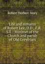 Life and remains of Robert Lee, D.D., F.R.S.E.: Minister of the Church and parish of Old Greyfriars. - Robert Herbert Story