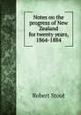 Notes on the progress of New Zealand for twenty years, 1864-1884 - Robert Stout