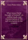 What Jesus Christ thought of himself; an outline study and interpretation of His self-revelation in the Gospels - Anson Phelps Stokes