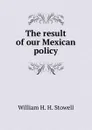 The result of our Mexican policy - William H. H. Stowell
