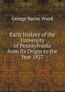 Early History of the University of Pennsylvania from Its Origin to the Year 1827 - George Bacon Wood