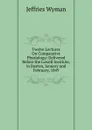 Twelve Lectures On Comparative Physiology: Delivered Before the Lowell Institute, in Boston, January and February, 1849 - Jeffries Wyman