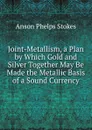 Joint-Metallism, a Plan by Which Gold and Silver Together May Be Made the Metallic Basis of a Sound Currency - Anson Phelps Stokes