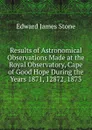 Results of Astronomical Observations Made at the Royal Observatory, Cape of Good Hope During the Years 1871, 12872, 1873 - Edward James Stone