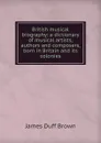 British musical biography: a dictionary of musical artists, authors and composers, born in Britain and its colonies - James Duff Brown
