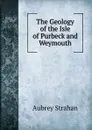 The Geology of the Isle of Purbeck and Weymouth - Aubrey Strahan