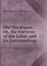 Old Mackinaw, Or, the Fortress of the Lakes and Its Surroundings - William Peter Strickland