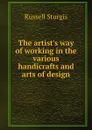 The artist.s way of working in the various handicrafts and arts of design - Russell Sturgis