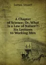 A Chapter of Science; Or, What Is a Law of Nature.: Six Lectures to Working Men - James Stuart