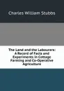 The Land and the Labourers: A Record of Facts and Experiments in Cottage Farming and Co-Operative Agriculture - Charles William Stubbs