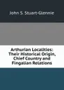 Arthurian Localities: Their Historical Origin, Chief Country and Fingalian Relations - John S. Stuart-Glennie