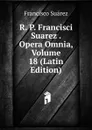 R. P. Francisci Suarez . Opera Omnia, Volume 18 (Latin Edition) - Francisco Suárez