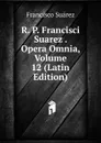 R. P. Francisci Suarez . Opera Omnia, Volume 12 (Latin Edition) - Francisco Suárez