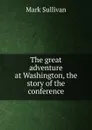 The great adventure at Washington, the story of the conference - Mark Sullivan