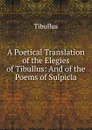 A Poetical Translation of the Elegies of Tibullus: And of the Poems of Sulpicia - Tibullus