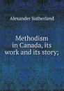 Methodism in Canada, its work and its story; - Alexander Sutherland