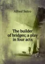 The builder of bridges; a play in four acts - Alfred Sutro