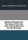 William Wordsworth: The Story of His Life, with Critical Remarks On His Writings - James Middleton Sutherland