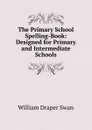 The Primary School Spelling-Book: Designed for Primary and Intermediate Schools - William Draper Swan