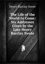 The Life of the World to Come: Six Addresses Given by the Late Henry Barclay Swete - Henry Barclay Swete