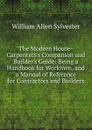 The Modern House-Carpenters.s Companion and Builder.s Guide: Being a Handbook for Workmen, and a Manual of Reference for Contractors and Builders - William Allen Sylvester