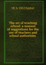 The art of teaching school: a manual of suggestions for the use of teachers and school authorities . - J R. b. 1832 Sypher