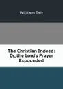 The Christian Indeed: Or, the Lord.s Prayer Expounded - William Tait