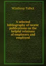 A selected bibliography of recent publications on the helpful relations of employers and employed - Winthrop Talbot