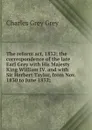 The reform act, 1832; the correspondence of the late Earl Grey with His Majesty King William IV. and with Sir Herbert Taylor, from Nov. 1830 to June 1832; - Charles Grey Grey