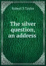 The silver question, an address . - Robert S Taylor