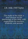 The study of the child; a brief treatise on the psychology of the child, with suggestions for teachers, students, and parents - A R. 1846-1929 Taylor