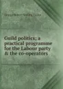 Guild politics; a practical programme for the Labour party . the co-operators - George Robert Stirling Taylor