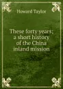 These forty years; a short history of the China inland mission - Howard Taylor