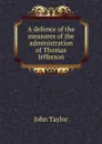 A defence of the measures of the administration of Thomas Jefferson - Taylor John