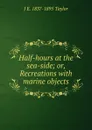 Half-hours at the sea-side; or, Recreations with marine objects - J E. 1837-1895 Taylor