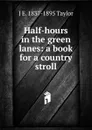 Half-hours in the green lanes: a book for a country stroll - J E. 1837-1895 Taylor