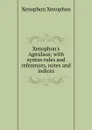 Xenophon.s Agesilaus; with syntax rules and references, notes and indices - Xenophon
