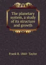 The planetary system, a study of its structure and growth - Frank B. 1860- Taylor