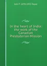 In the heart of India: the work of the Canadian Presbyterian Mission - John T. 1870-1955 Taylor