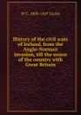 History of the civil wars of Ireland, from the Anglo-Norman invasion, till the union of the country with Great Britain - W C. 1800-1849 Taylor